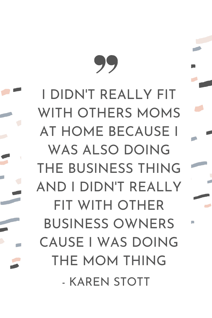 "I didn't really fit with others moms at home because I was also doing the business thing and I didn't really fit with other business owners cause I was doing the mom thing." - Karen Stott